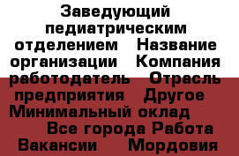 Заведующий педиатрическим отделением › Название организации ­ Компания-работодатель › Отрасль предприятия ­ Другое › Минимальный оклад ­ 15 800 - Все города Работа » Вакансии   . Мордовия респ.